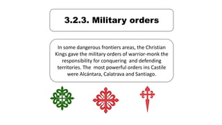 3.2.3. Military orders
In some dangerous frontiers areas, the Christian
Kings gave the military orders of warrior-monk the
responsibility for conquering and defending
territories. The most powerful orders ins Castile
were Alcántara, Calatrava and Santiago.
 
