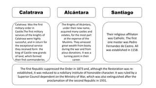 Calatrava
Calatrava: Was the first
military order in
Castile.The first military
services of the knights of
Calatrava were highly
succesful, and in return for
the exceptional service
they received form the
king of Castile new grands
of land, which formed
their first commanderies.
Alcántara
The Knights of Alcántara,
under their new name,
acquired many castles and
estates, for the most part
at the expense of the
Muslims. They amassed
great wealth from booty
during the war and from
pious donations. It was a
turning point in their
career.
The first Republic suppressed the Order in 1873 and, although the Restoration was re-
established, it was reduced to a nobiliary institute of honorable character. It was ruled by a
Superior Council dependent on the Ministry of War, which was also extinguished after the
proclamation of the second Republic in 1931.
Santiago
Their religious affiliaton
was Catholic. The first
one master was Pedro
Fernandez de Castro. All
was established in 1158.
 