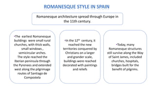 Romanesque architecture spread through Europe in
the 11th century.
•The earliest Romanesque
buildings were small rural
churches, with thick walls,
small windows ,
semicircular arches.
The style reached the
Iberian peninsula through
the Pyrenees and extended
west along the pilgrimage
routes of Santiago de
Compostela
•In the 12th century, it
reached the new
territories conquered by
Christians on a larger
and grander scale,
buildings were reached
decorated with paintings
and reliefs
•Today, many
Romanesque structures
still survive along the Way
of Saint James, included
churches, hospitals,
bridges built for the
benefit of pilgrims.
 