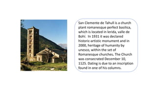 San Clemente de Tahull is a church
plant romanesque perfect basilica,
which is located in lerida, valle de
Bohí. In 1931 it was declared
historic-artistic monument and in
2000, heritage of humanity by
unesco, within the set of
Romanesque churches. The Church
was consecrated December 10,
1125. Dating is due to an inscription
found in one of his columns.
 
