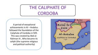 THE CALIPHATE OF
CORDOBA
A period of exceptional
achievements in Al – Andalus
followed the foundation of the
Caliphate of Cordoba in 929.
This was created by Abd al-
Rahman III , Who became its
caliph (the supreme religious
and political authority)
 
