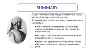 SUMMARY
Abd al-Rahman III ruled through a chief minister (hajib),
ministers (viziers)and provincial governors.
The caliphate of Cordoba was a world´s great state in the
10th century:
 Abd al-Rahman III strengthened his authority by
resisting the Christian kingdoms in the north of the
Iberian Peninsula.
The city of Cordoba became a giant marketplace for
products from all over the world.
Cordoba was a great cultural centre, home to many
philosophers, astronomers, doctors, musicians and
poets.
 