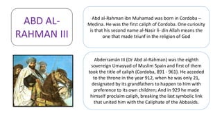 Abd al-Rahman ibn Muhamad was born in Cordoba –
Medina. He was the first caliph of Cordoba. One curiosity
is that his second name al-Nasir li- din Allah means the
one that made triunf in the religion of God
Abderramán III (Or Abd al-Rahman) was the eighth
sovereign Umayyad of Muslim Spain and first of them
took the title of caliph (Cordoba, 891 - 961). He acceded
to the throne in the year 912, when he was only 21,
designated by its grandfathers to happen to him with
preference to its own children; And in 929 he made
himself proclaim caliph, breaking the last symbolic link
that united him with the Caliphate of the Abbasids.
ABD AL-
RAHMAN III
 