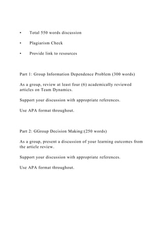 • Total 550 words discussion
• Plagiarism Check
• Provide link to resources
Part 1: Group Information Dependence Problem (300 words)
As a group, review at least four (6) academically reviewed
articles on Team Dynamics.
Support your discussion with appropriate references.
Use APA format throughout.
Part 2: GGroup Decision Making:(250 words)
As a group, present a discussion of your learning outcomes from
the article review.
Support your discussion with appropriate references.
Use APA format throughout.
 