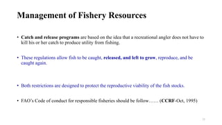 25
Management of Fishery Resources
• Catch and release programs are based on the idea that a recreational angler does not have to
kill his or her catch to produce utility from fishing.
• These regulations allow fish to be caught, released, and left to grow, reproduce, and be
caught again.
• Both restrictions are designed to protect the reproductive viability of the fish stocks.
• FAO’s Code of conduct for responsible fisheries should be follow…… (CCRF-Oct, 1995)
 