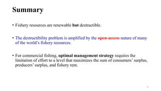 28
Summary
• Fishery resources are renewable but destructible.
• The destructibility problem is amplified by the open-access nature of many
of the world’s fishery resources.
• For commercial fishing, optimal management strategy requires the
limitation of effort to a level that maximizes the sum of consumers’ surplus,
producers’ surplus, and fishery rent.
 
