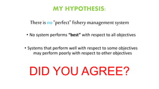 MY HYPOTHESIS:
There is no“perfect” fisherymanagement system
• No system performs “best” with respect to all objectives
• Systems that perform well with respect to some objectives
may perform poorly with respect to other objectives
DID YOU AGREE?
 