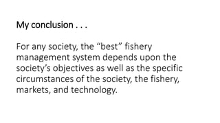 My conclusion . . .
For any society, the “best” fishery
management system depends upon the
society’s objectives as well as the specific
circumstances of the society, the fishery,
markets, and technology.
 