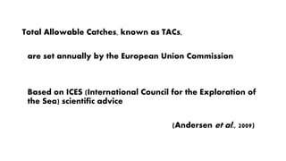 Total Allowable Catches, known as TACs,
are set annually by the European Union Commission
Based on ICES (International Council for the Exploration of
the Sea) scientific advice
(Andersen et al., 2009)
 