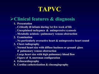 TAPVC Clinical features & diagnosis 1.  Presentation . Critically ill infants during 1st few week of life . Unexplained tachypnea  &  unimpressive cyanosis . Metabolic acidosis : pulmonary venous obstruction 2.  Examination . No particularly overactive heart & unimpressive heart sound 3.  Chest radiography . Normal heart size with diffuse haziness or ground  glass  if  pulmonary venous obstruction . Large heart size with high pulmonary blood flow . Figure of  8, snowman configuration 4.  Echocardiography 5.  Cardiac catheterization & cineangiography 