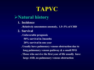 TAPVC Natural history 1.  Incidence . Relatively uncommon anomaly,  1.5~3% of CHD 2.  Survival . Unfavorable prognosis 50% survival in 3months 20% survival in one year . Usually have pulmonary venous obstruction due to long pulmonary venous pathway & a small PFO  . Those who survive the first year of life usually  have  large ASD, no pulmonary venous obstruction  