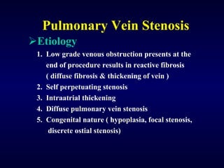 Pulmonary Vein Stenosis Etiology 1.  Low grade venous obstruction presents at the  end of procedure results in reactive fibrosis  ( diffuse fibrosis & thickening of vein ) 2.  Self perpetuating stenosis 3.  Intraatrial thickening 4.  Diffuse pulmonary vein stenosis 5.  Congenital nature ( hypoplasia, focal stenosis,  discrete ostial stenosis) 