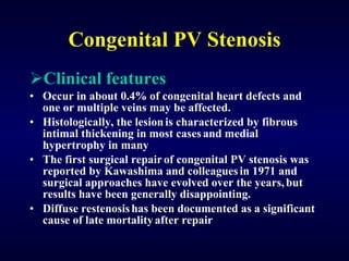 Congenital PV Stenosis Clinical features Occur in about 0.4% of congenital heart defects and one or multiple veins may be affected.  Histologically, the lesion   is characterized by fibrous intimal thickening in most cases   and medial hypertrophy in many  The first surgical repair   of congenital PV stenosis was reported by Kawashima and colleagues   in 1971 and surgical approaches have evolved over the years,   but results have been generally disappointing.  Diffuse restenosis   has been documented as a significant cause of late mortality   after repair  