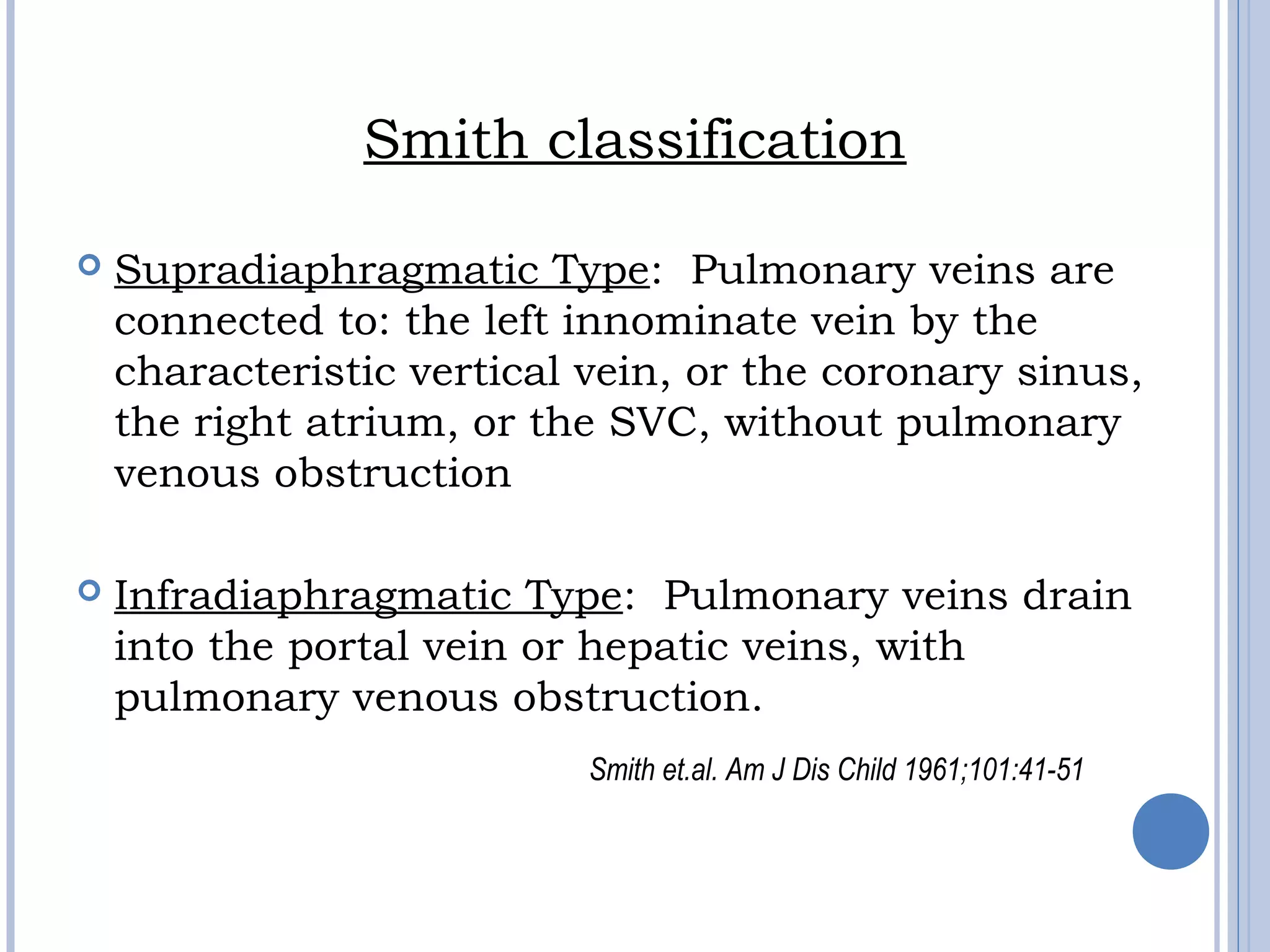 Smith classification
 Supradiaphragmatic Type: Pulmonary veins are
connected to: the left innominate vein by the
characteristic vertical vein, or the coronary sinus,
the right atrium, or the SVC, without pulmonary
venous obstruction
 Infradiaphragmatic Type: Pulmonary veins drain
into the portal vein or hepatic veins, with
pulmonary venous obstruction.
Smith et.al. Am J Dis Child 1961;101:41-51
 
