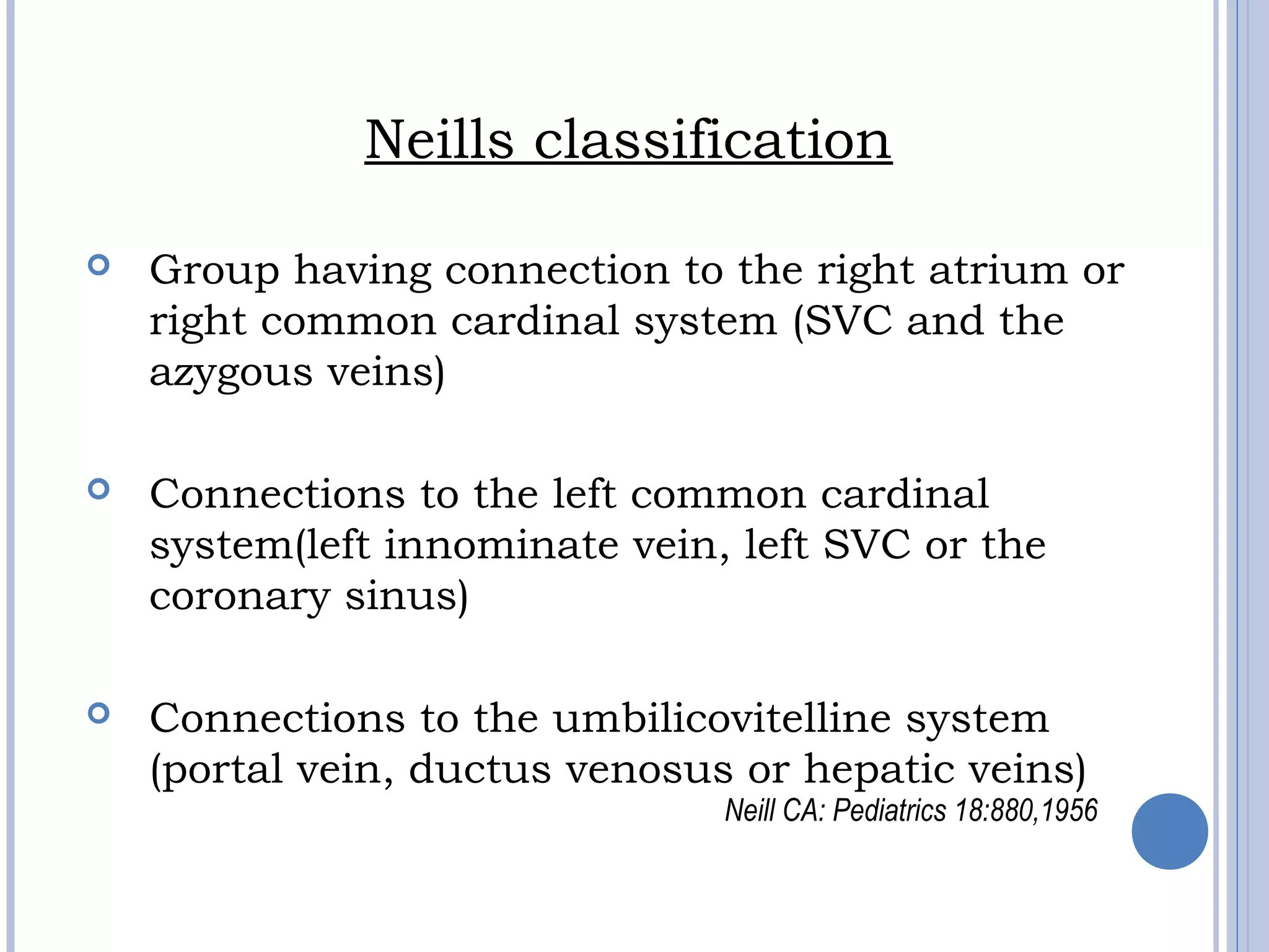 Neills classification
 Group having connection to the right atrium or
right common cardinal system (SVC and the
azygous veins)
 Connections to the left common cardinal
system(left innominate vein, left SVC or the
coronary sinus)
 Connections to the umbilicovitelline system
(portal vein, ductus venosus or hepatic veins)
Neill CA: Pediatrics 18:880,1956
 
