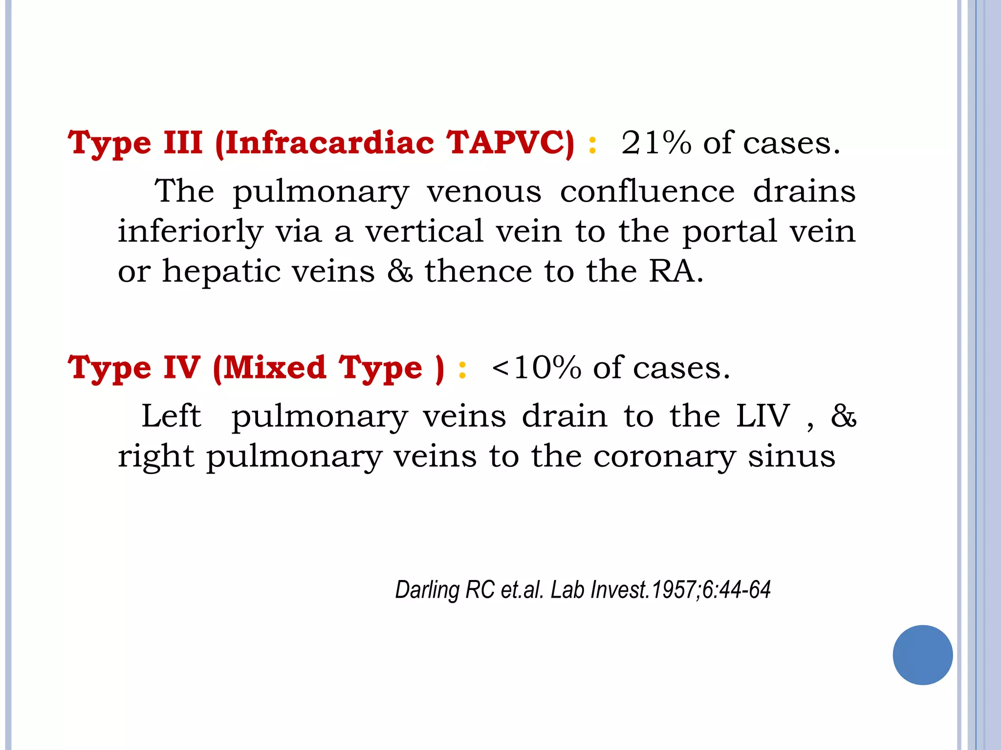 Type III (Infracardiac TAPVC) : 21% of cases.
The pulmonary venous confluence drains
inferiorly via a vertical vein to the portal vein
or hepatic veins & thence to the RA.
Type IV (Mixed Type ) : <10% of cases.
Left pulmonary veins drain to the LIV , &
right pulmonary veins to the coronary sinus
Darling RC et.al. Lab Invest.1957;6:44-64
 
