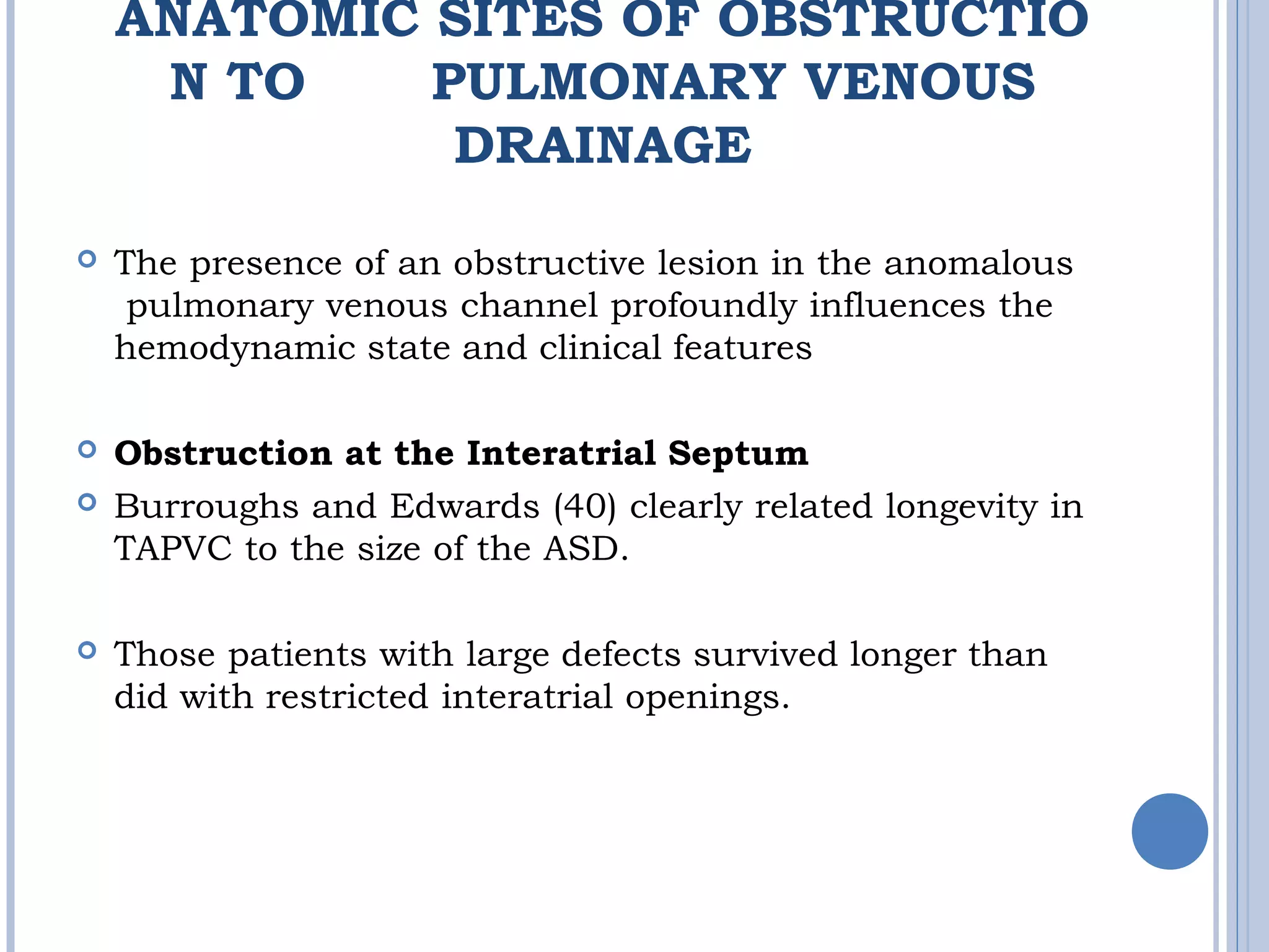 ANATOMIC SITES OF OBSTRUCTIO
N TO  PULMONARY VENOUS
DRAINAGE
 The presence of an obstructive lesion in the anomalous
 pulmonary venous channel profoundly influences the 
hemodynamic state and clinical features
 Obstruction at the Interatrial Septum
 Burroughs and Edwards (40) clearly related longevity in
TAPVC to the size of the ASD. 
 Those patients with large defects survived longer than
did with restricted interatrial openings.
 