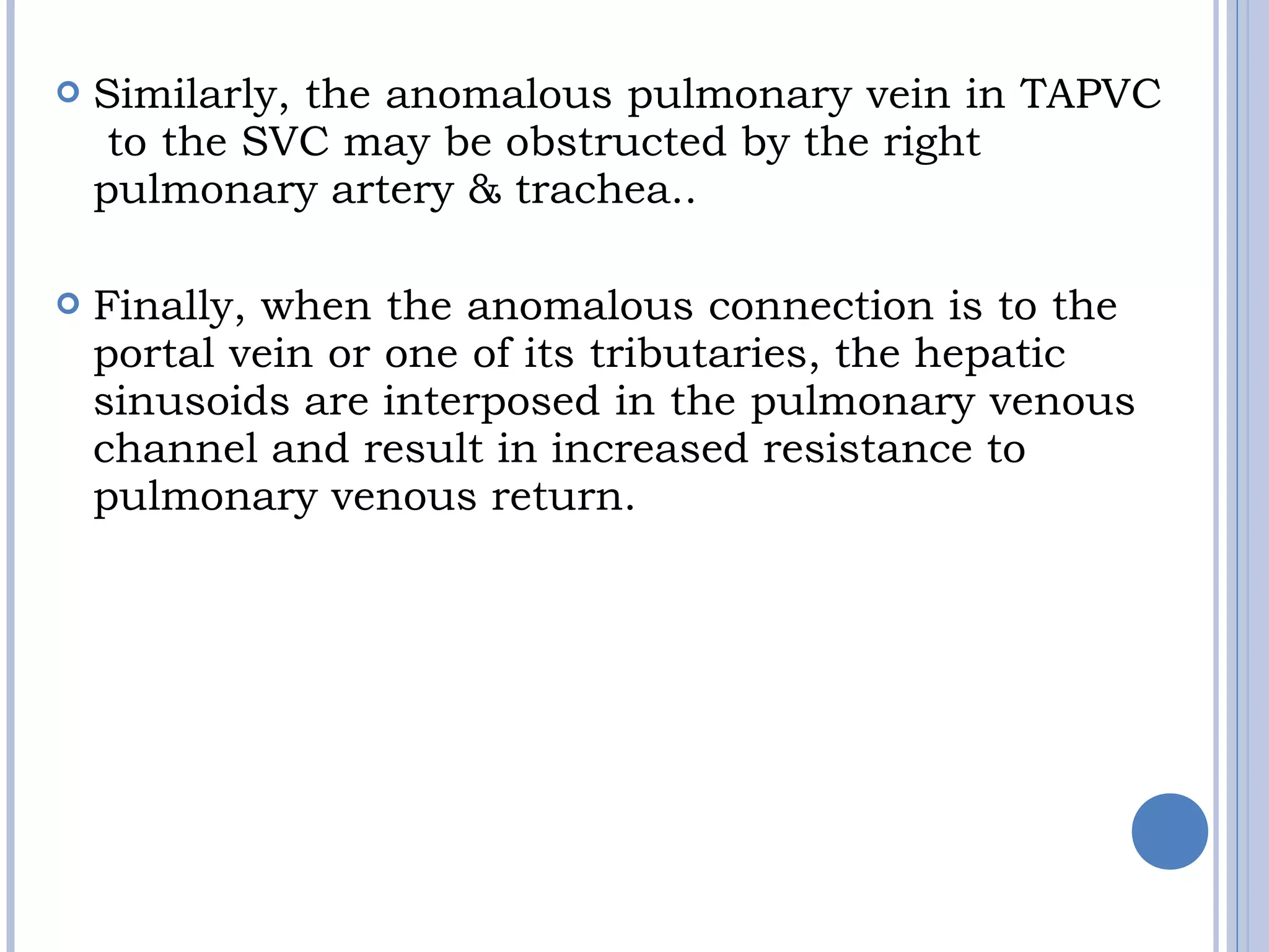  Similarly, the anomalous pulmonary vein in TAPVC
 to the SVC may be obstructed by the right
pulmonary artery & trachea.. 
 Finally, when the anomalous connection is to the 
portal vein or one of its tributaries, the hepatic
sinusoids are interposed in the pulmonary venous
channel and result in increased resistance to
pulmonary venous return.  
 