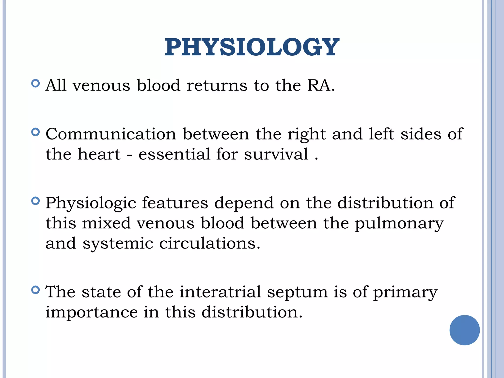 PHYSIOLOGY
 All venous blood returns to the RA. 
 Communication between the right and left sides of 
the heart - essential for survival . 
 Physiologic features depend on the distribution of
this mixed venous blood between the pulmonary
and systemic circulations. 
 The state of the interatrial septum is of primary
importance in this distribution. 
 