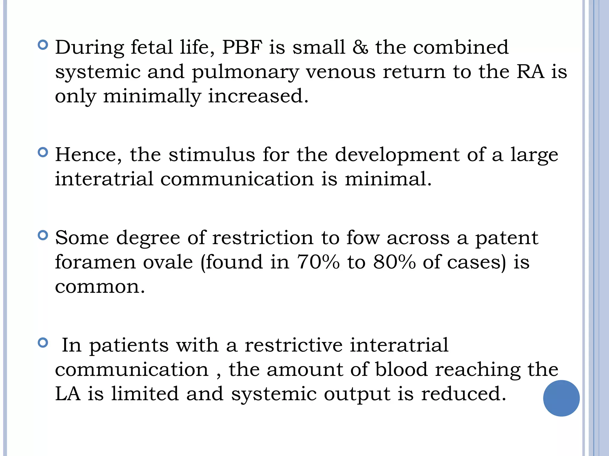  During fetal life, PBF is small & the combined
systemic and pulmonary venous return to the RA is
only minimally increased.
 Hence, the stimulus for the development of a large 
interatrial communication is minimal.
 Some degree of restriction to fow across a patent
foramen ovale (found in 70% to 80% of cases) is
common.
  In patients with a restrictive interatrial
communication , the amount of blood reaching the
LA is limited and systemic output is reduced.
 