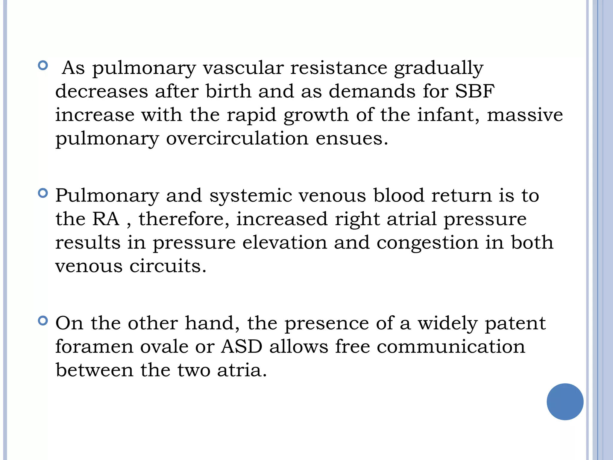   As pulmonary vascular resistance gradually
decreases after birth and as demands for SBF
increase with the rapid growth of the infant, massive
pulmonary overcirculation ensues. 
 Pulmonary and systemic venous blood return is to
the RA , therefore, increased right atrial pressure
results in pressure elevation and congestion in both
venous circuits.
 On the other hand, the presence of a widely patent 
foramen ovale or ASD allows free communication
between the two atria.
 