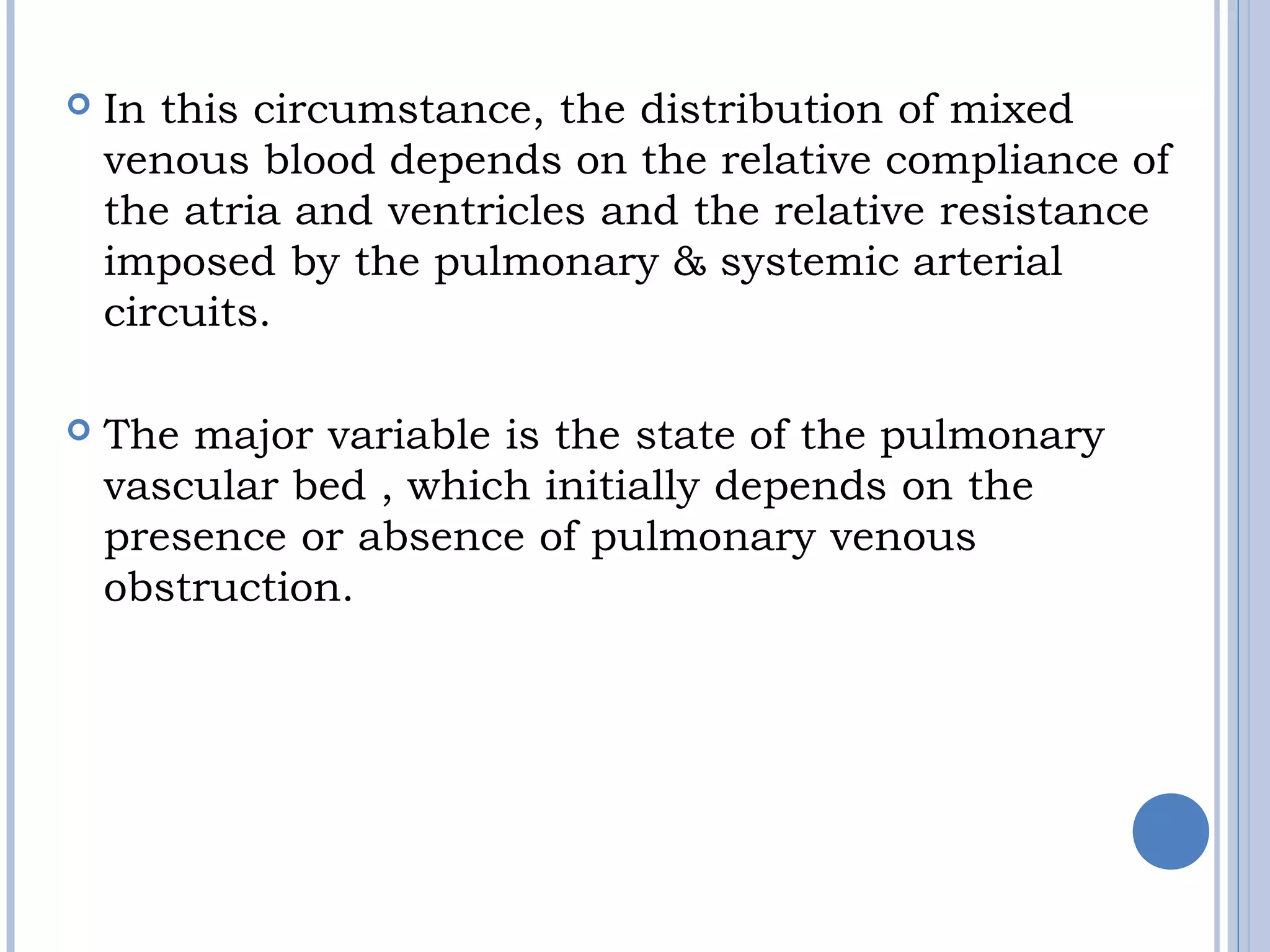  In this circumstance, the distribution of mixed 
venous blood depends on the relative compliance of
the atria and ventricles and the relative resistance 
imposed by the pulmonary & systemic arterial
circuits.
 
 The major variable is the state of the pulmonary
vascular bed , which initially depends on the
presence or absence of pulmonary venous 
obstruction.
 