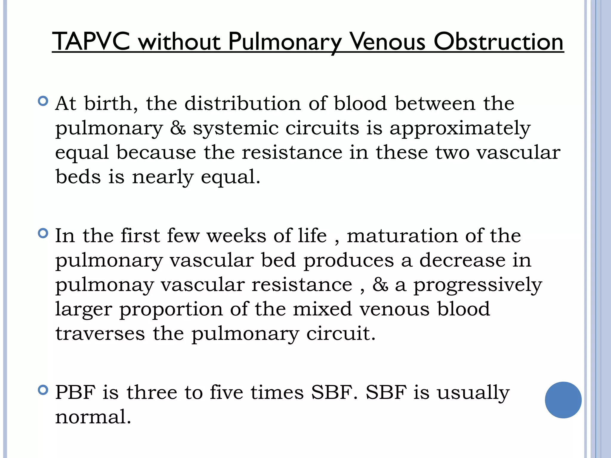 TAPVC without Pulmonary Venous Obstruction
 At birth, the distribution of blood between the 
pulmonary & systemic circuits is approximately
equal because the resistance in these two vascular
beds is nearly equal. 
 In the first few weeks of life , maturation of the
pulmonary vascular bed produces a decrease in
pulmonay vascular resistance , & a progressively
larger proportion of the mixed venous blood
traverses the pulmonary circuit. 
 PBF is three to five times SBF. SBF is usually
normal.
 
