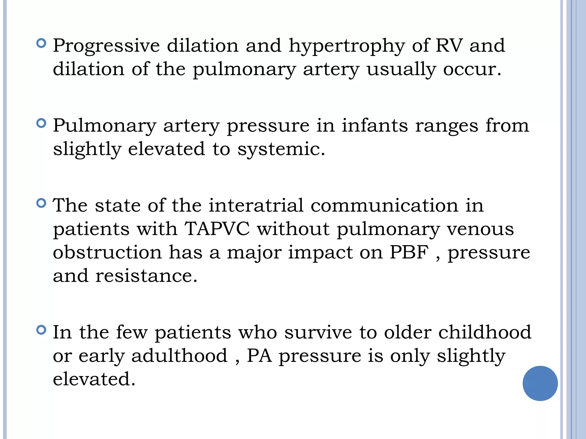  Progressive dilation and hypertrophy of RV and
dilation of the pulmonary artery usually occur.
 Pulmonary artery pressure in infants ranges from 
slightly elevated to systemic. 
 The state of the interatrial communication in 
patients with TAPVC without pulmonary venous
obstruction has a major impact on PBF , pressure
and resistance. 
 In the few patients who survive to older childhood 
or early adulthood , PA pressure is only slightly
elevated. 
 
