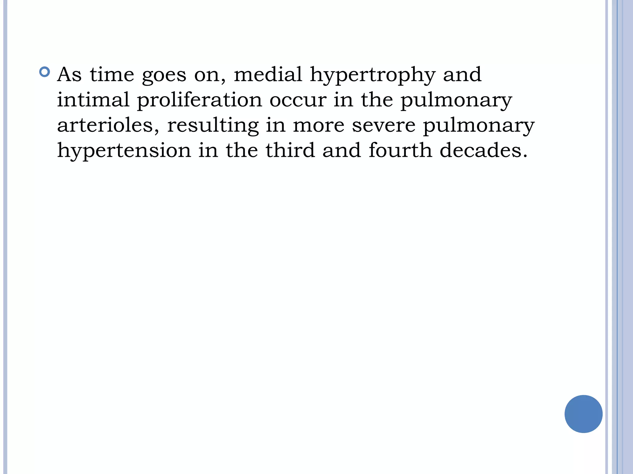  As time goes on, medial hypertrophy and 
intimal proliferation occur in the pulmonary
arterioles, resulting in more severe pulmonary
hypertension in the third and fourth decades.
 
