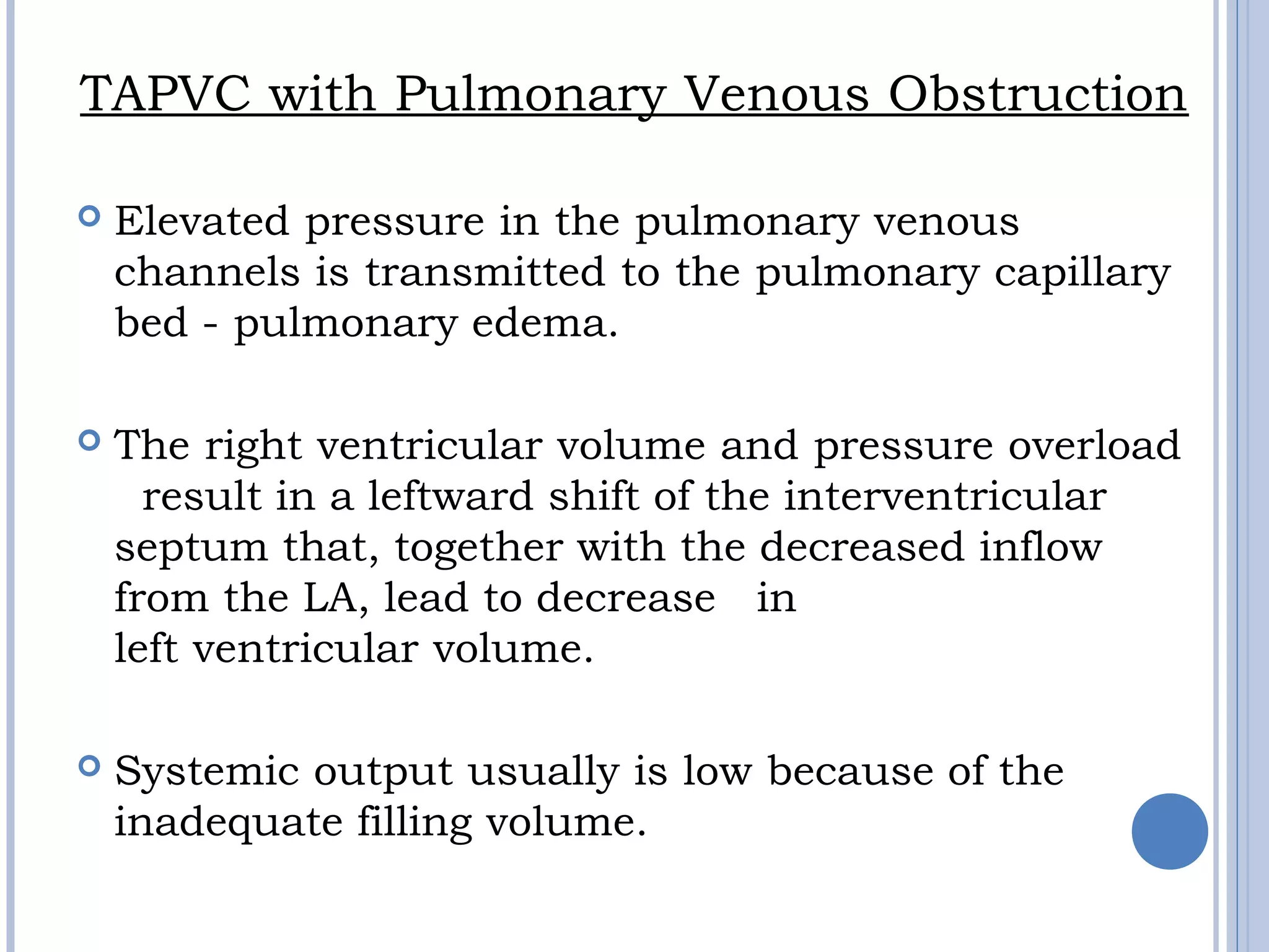 TAPVC with Pulmonary Venous Obstruction
 Elevated pressure in the pulmonary venous 
channels is transmitted to the pulmonary capillary 
bed - pulmonary edema.
 The right ventricular volume and pressure overload
  result in a leftward shift of the interventricular
septum that, together with the decreased inflow
from the LA, lead to decrease in
left ventricular volume. 
 Systemic output usually is low because of the
inadequate filling volume.
 