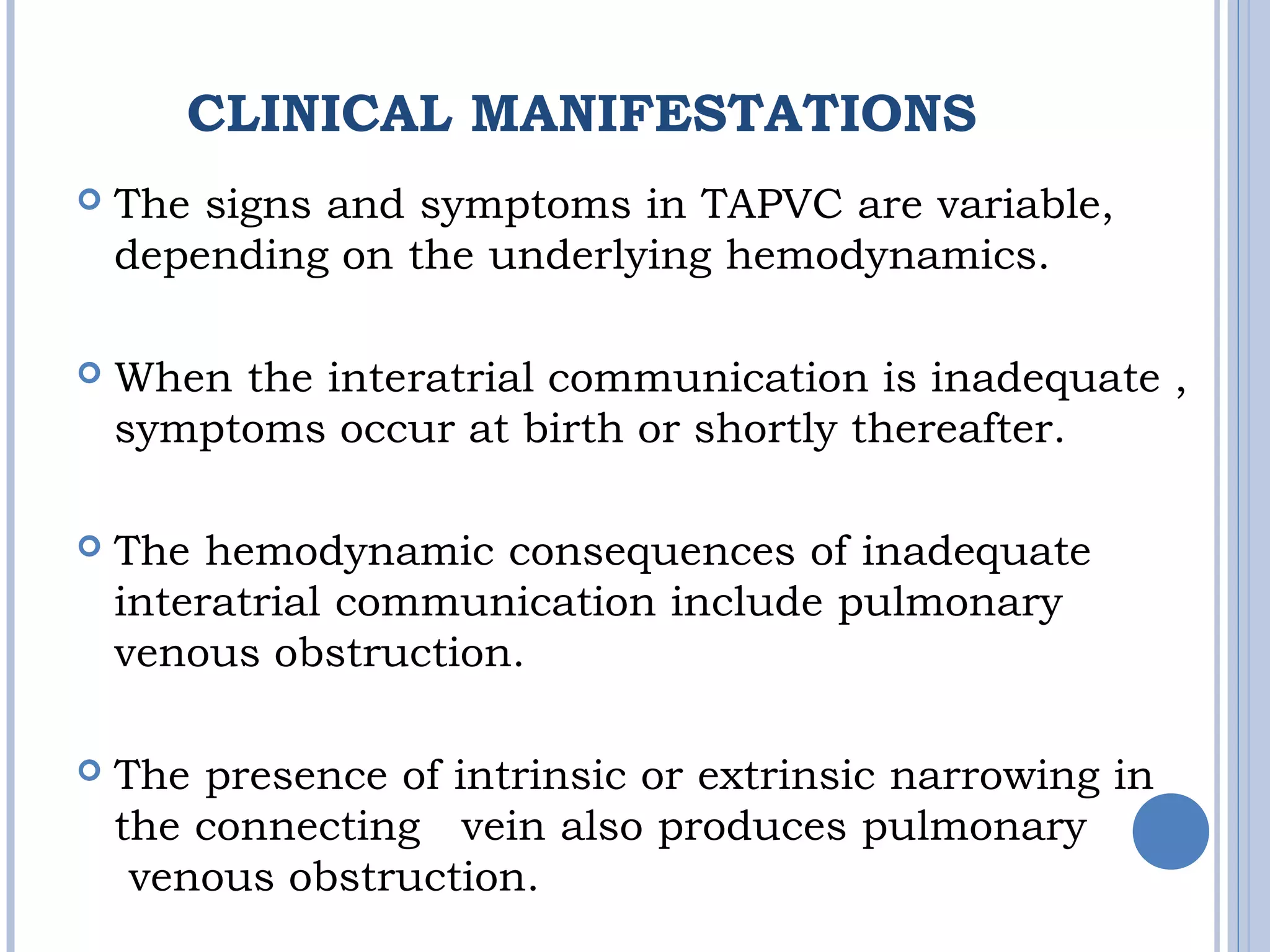CLINICAL MANIFESTATIONS
 The signs and symptoms in TAPVC are variable, 
depending on the underlying hemodynamics. 
 When the interatrial communication is inadequate ,
symptoms occur at birth or shortly thereafter.
 The hemodynamic consequences of inadequate 
interatrial communication include pulmonary 
venous obstruction. 
 The presence of intrinsic or extrinsic narrowing in 
the connecting  vein also produces pulmonary
 venous obstruction. 
 