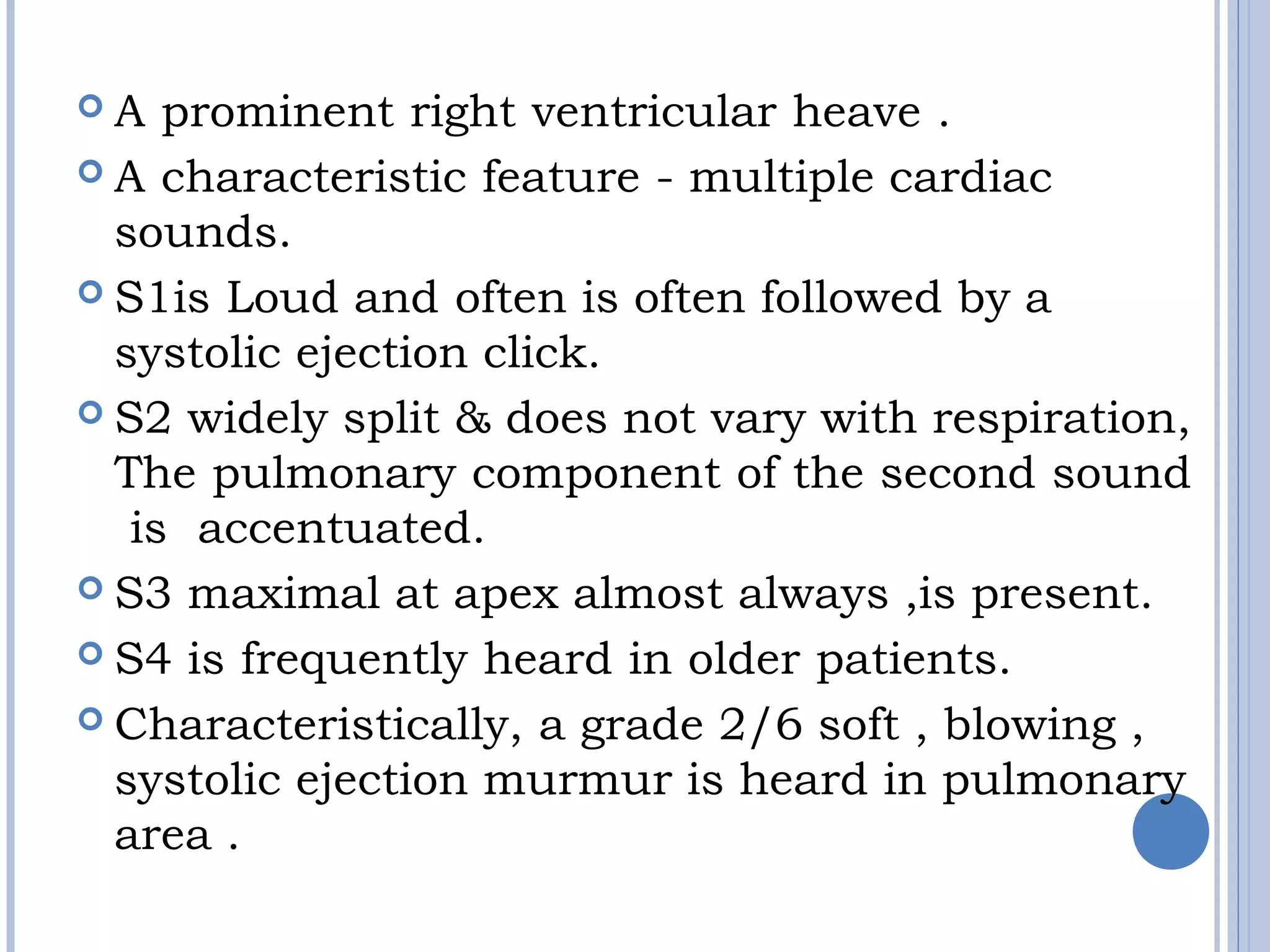  A prominent right ventricular heave . 
 A characteristic feature - multiple cardiac
sounds. 
 S1is Loud and often is often followed by a
systolic ejection click. 
 S2 widely split & does not vary with respiration,
The pulmonary component of the second sound
 is  accentuated. 
 S3 maximal at apex almost always ,is present.
 S4 is frequently heard in older patients.
 Characteristically, a grade 2/6 soft , blowing ,
systolic ejection murmur is heard in pulmonary
area .
 