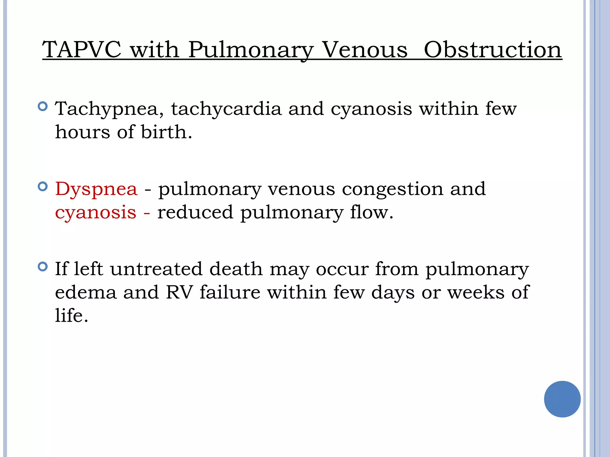 TAPVC with Pulmonary Venous Obstruction
 Tachypnea, tachycardia and cyanosis within few
hours of birth.
 Dyspnea - pulmonary venous congestion and
cyanosis - reduced pulmonary flow.
 If left untreated death may occur from pulmonary
edema and RV failure within few days or weeks of
life.
 