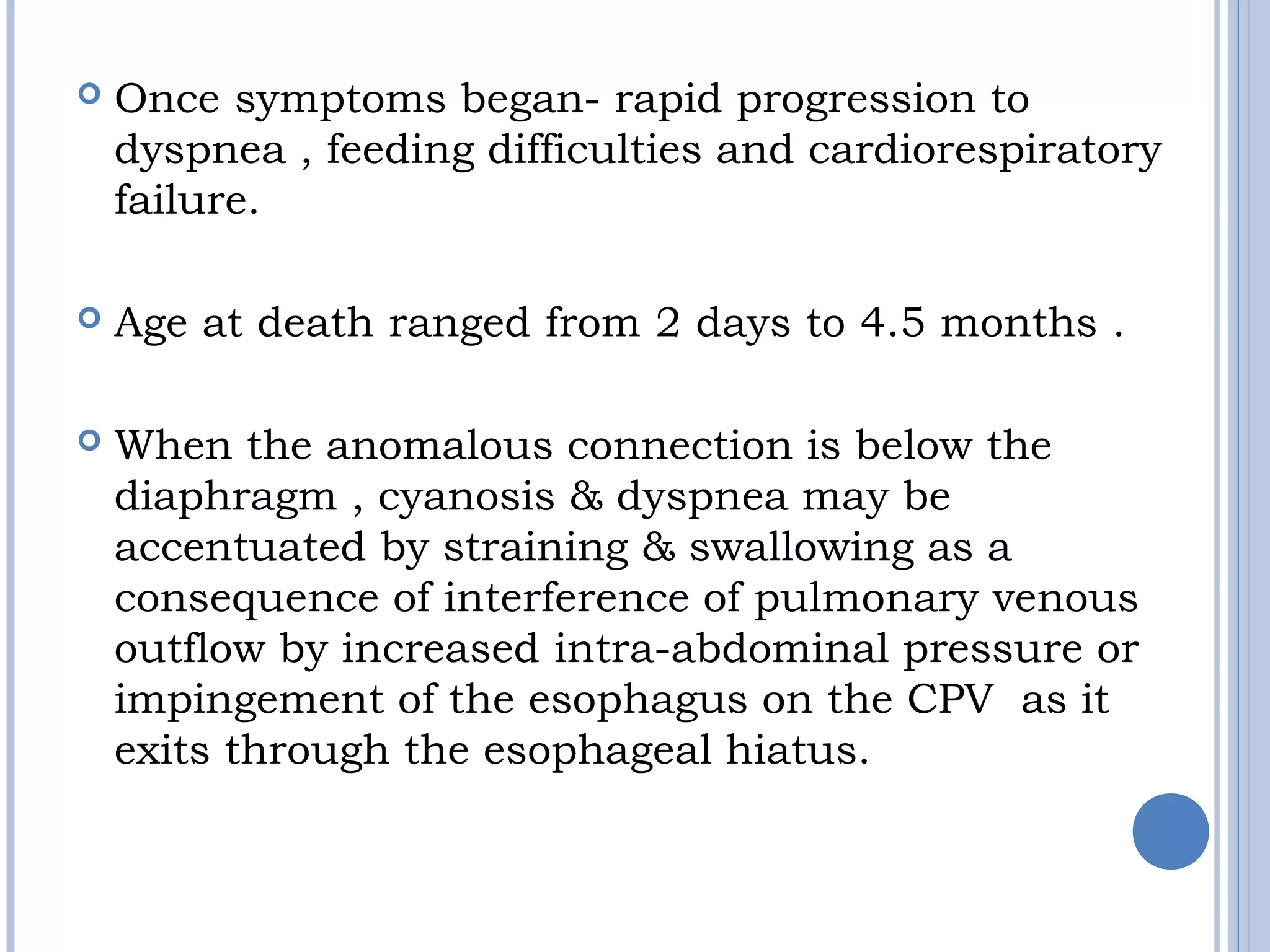  Once symptoms began- rapid progression to
dyspnea , feeding difficulties and cardiorespiratory
failure.
 Age at death ranged from 2 days to 4.5 months .
 When the anomalous connection is below the
diaphragm , cyanosis & dyspnea may be
accentuated by straining & swallowing as a
consequence of interference of pulmonary venous
outflow by increased intra-abdominal pressure or
impingement of the esophagus on the CPV as it
exits through the esophageal hiatus.
 