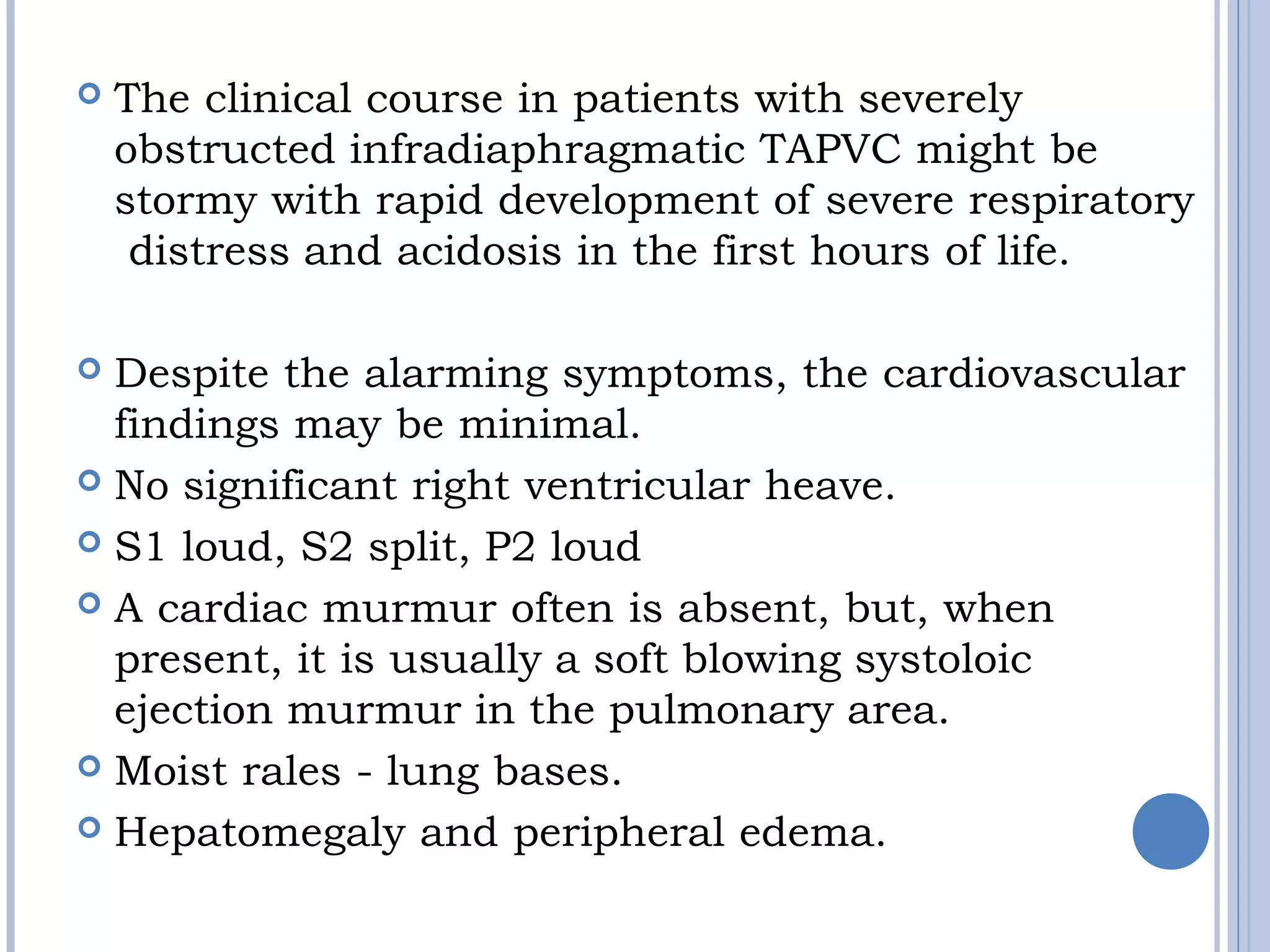  The clinical course in patients with severely
obstructed infradiaphragmatic TAPVC might be
stormy with rapid development of severe respiratory
 distress and acidosis in the first hours of life.
 Despite the alarming symptoms, the cardiovascular 
findings may be minimal. 
 No significant right ventricular heave. 
 S1 loud, S2 split, P2 loud  
 A cardiac murmur often is absent, but, when 
present, it is usually a soft blowing systoloic
ejection murmur in the pulmonary area. 
 Moist rales - lung bases. 
 Hepatomegaly and peripheral edema.
 