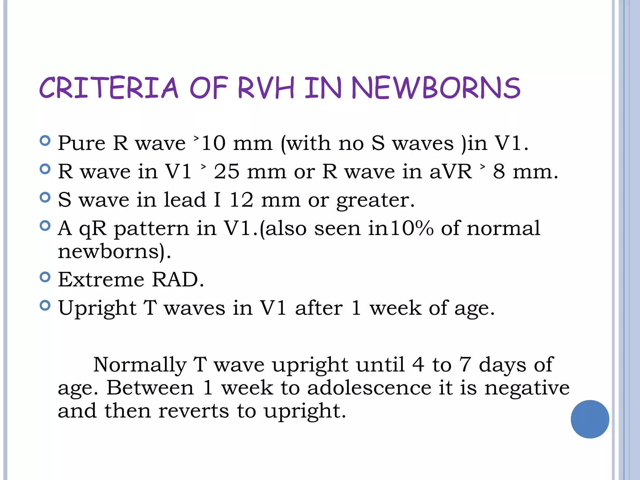CRITERIA OF RVH IN NEWBORNS
 Pure R wave 10 mm (with no S waves )in V1.˃
 R wave in V1 25 mm or R wave in aVR 8 mm.˃ ˃
 S wave in lead I 12 mm or greater.
 A qR pattern in V1.(also seen in10% of normal
newborns).
 Extreme RAD.
 Upright T waves in V1 after 1 week of age.
Normally T wave upright until 4 to 7 days of
age. Between 1 week to adolescence it is negative
and then reverts to upright.
 