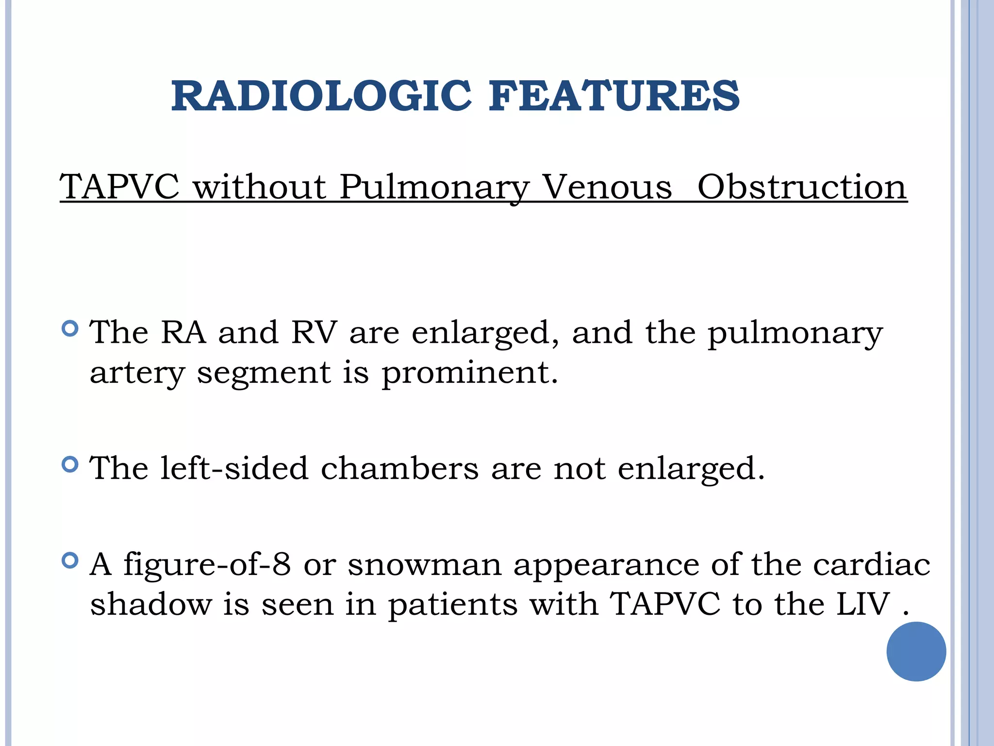 RADIOLOGIC FEATURES
TAPVC without Pulmonary Venous  Obstruction
 The RA and RV are enlarged, and the pulmonary
artery segment is prominent. 
 The left-sided chambers are not enlarged.
 A figure-of-8 or snowman appearance of the cardiac
shadow is seen in patients with TAPVC to the LIV . 
 