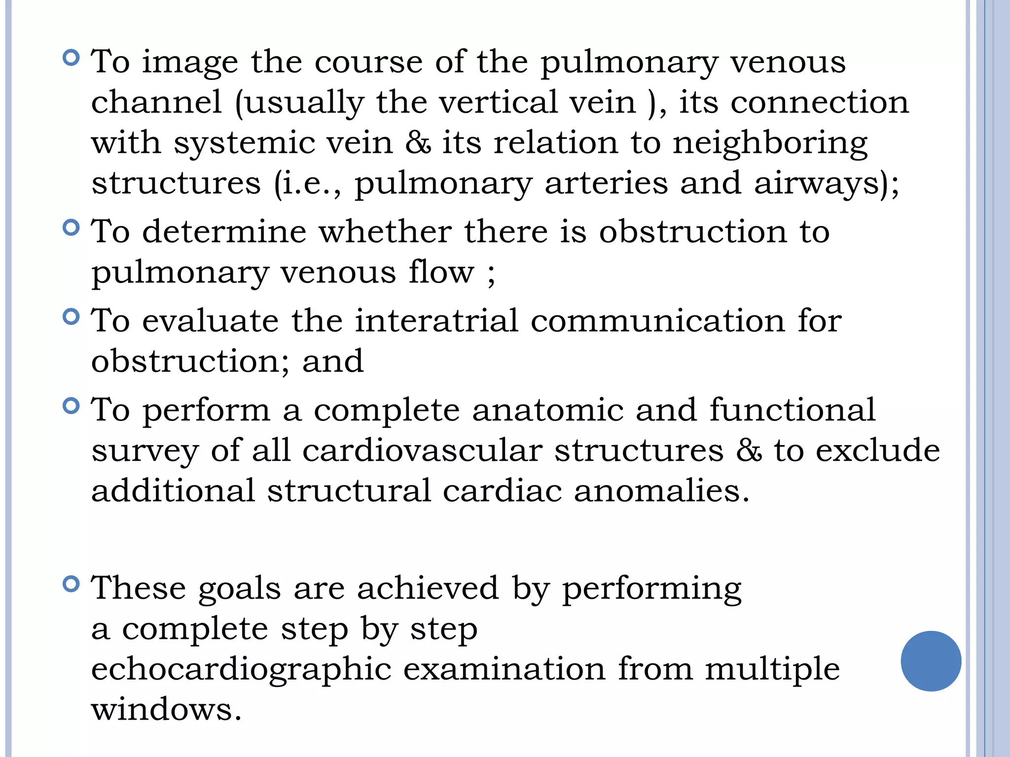  To image the course of the pulmonary venous 
channel (usually the vertical vein ), its connection
with systemic vein & its relation to neighboring
structures (i.e., pulmonary arteries and airways); 
 To determine whether there is obstruction to
pulmonary venous flow ; 
 To evaluate the interatrial communication for 
obstruction; and 
 To perform a complete anatomic and functional 
survey of all cardiovascular structures & to exclude
additional structural cardiac anomalies. 
 These goals are achieved by performing
a complete step by step
echocardiographic examination from multiple
windows.
 
