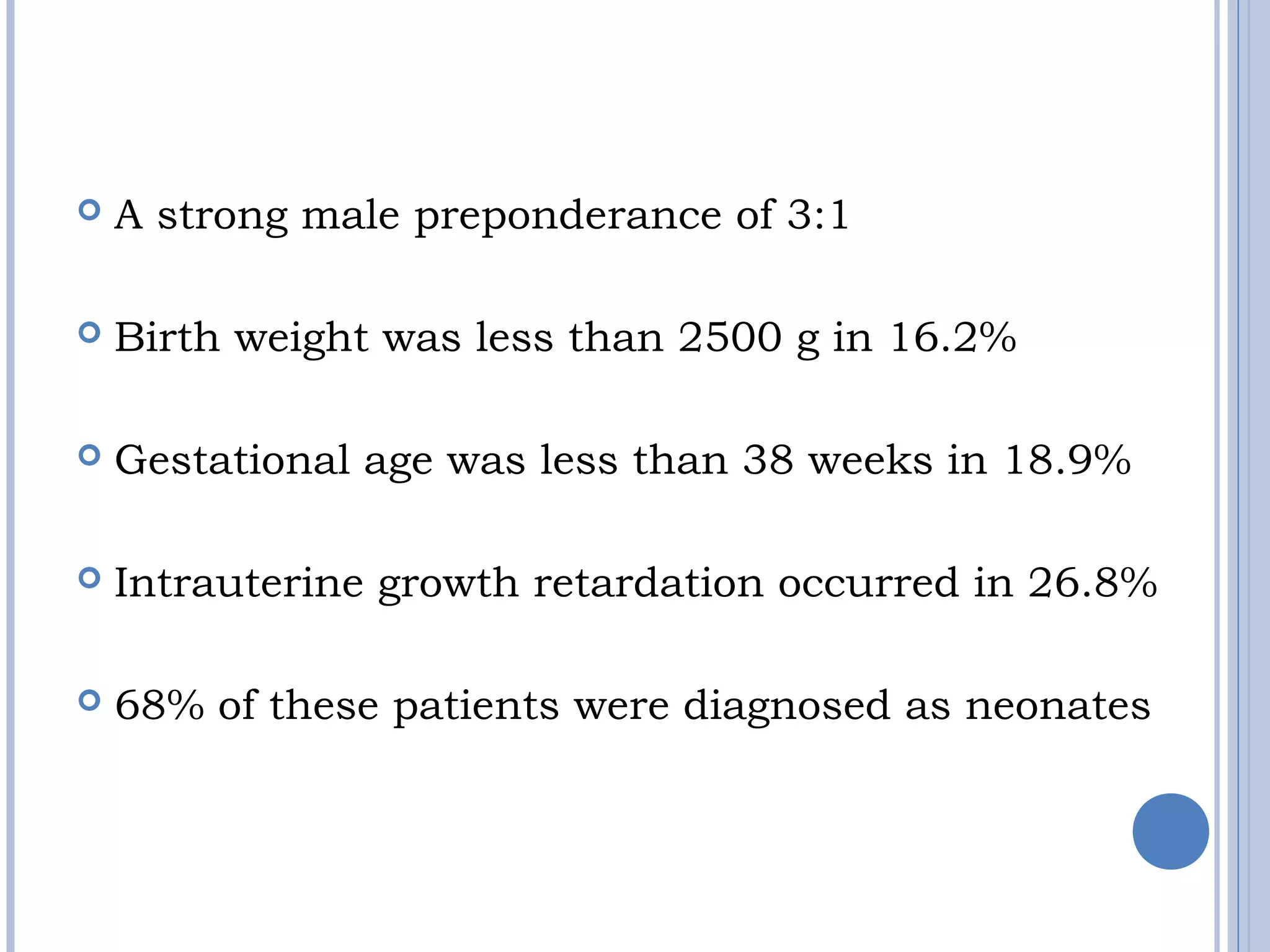  A strong male preponderance of 3:1
 
 Birth weight was less than 2500 g in 16.2%
 Gestational age was less than 38 weeks in 18.9%
 Intrauterine growth retardation occurred in 26.8%
 68% of these patients were diagnosed as neonates
 