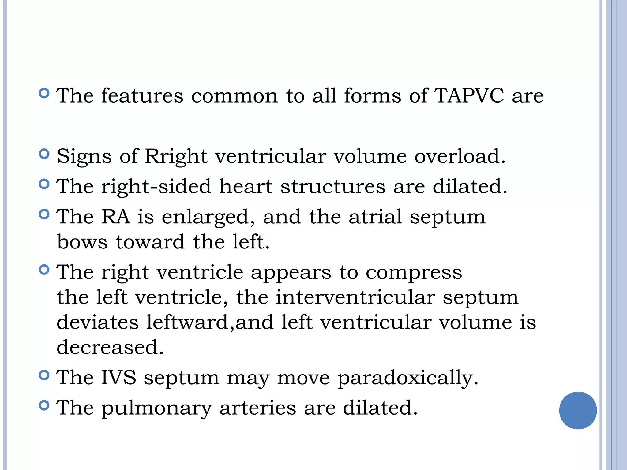 The features common to all forms of TAPVC are
 
 Signs of Rright ventricular volume overload. 
 The right-sided heart structures are dilated. 
 The RA is enlarged, and the atrial septum
bows toward the left. 
 The right ventricle appears to compress
the left ventricle, the interventricular septum 
deviates leftward,and left ventricular volume is 
decreased. 
 The IVS septum may move paradoxically. 
 The pulmonary arteries are dilated.
 