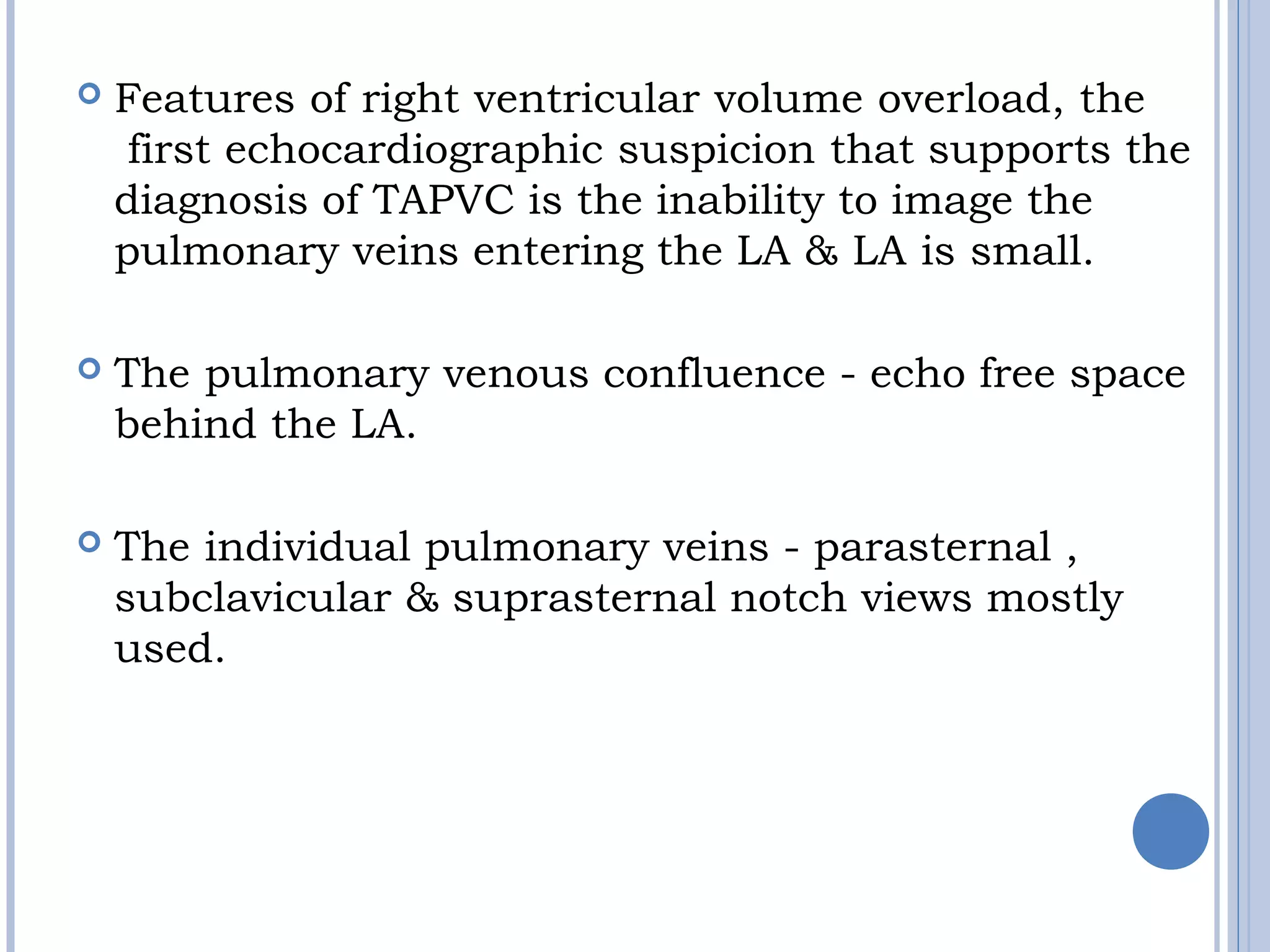  Features of right ventricular volume overload, the 
first echocardiographic suspicion that supports the
diagnosis of TAPVC is the inability to image the
pulmonary veins entering the LA & LA is small. 
 The pulmonary venous confluence - echo free space
behind the LA.
 The individual pulmonary veins - parasternal ,
subclavicular & suprasternal notch views mostly
used.
 