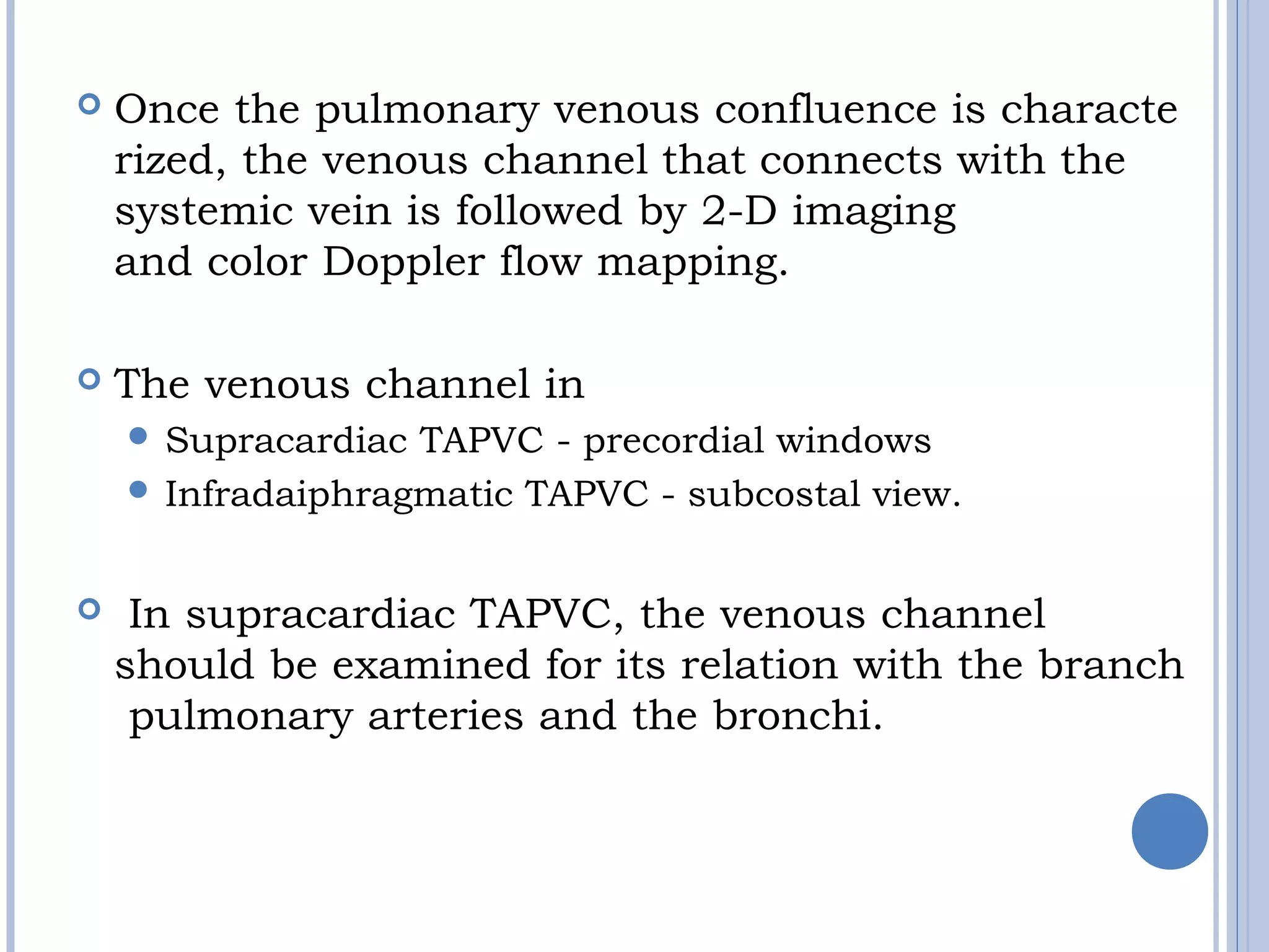  Once the pulmonary venous confluence is characte
rized, the venous channel that connects with the
systemic vein is followed by 2-D imaging
and color Doppler flow mapping. 
 The venous channel in 
 Supracardiac TAPVC - precordial windows
 Infradaiphragmatic TAPVC - subcostal view.
  In supracardiac TAPVC, the venous channel
should be examined for its relation with the branch
 pulmonary arteries and the bronchi.
 