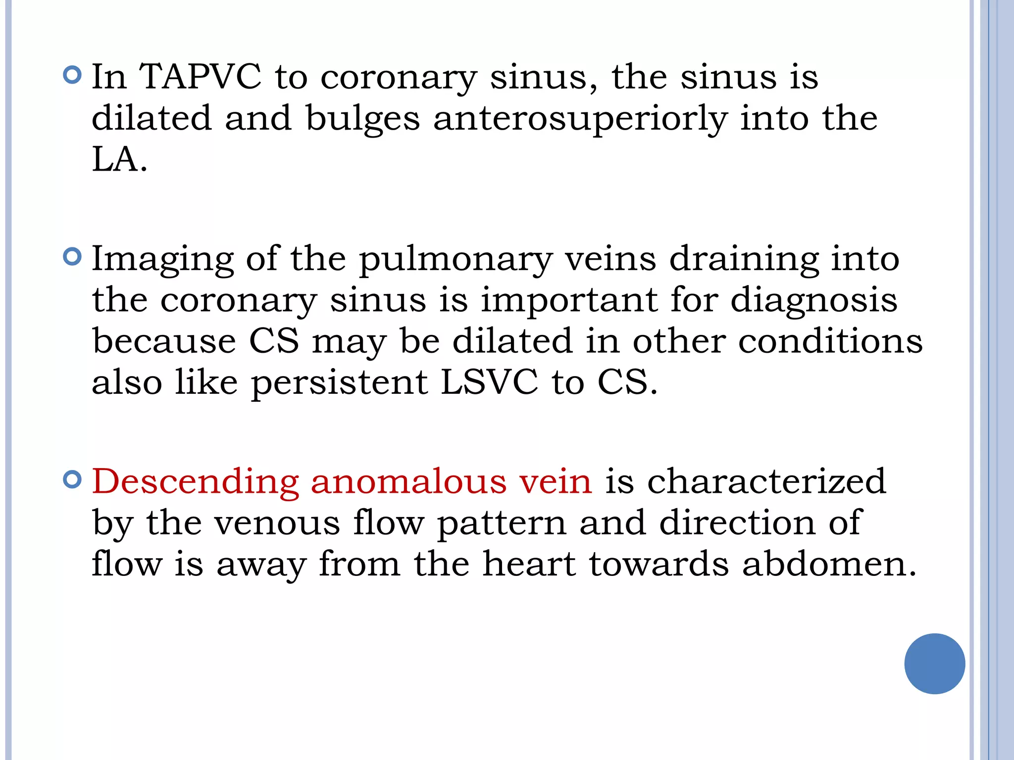  In TAPVC to coronary sinus, the sinus is
dilated and bulges anterosuperiorly into the
LA.
 Imaging of the pulmonary veins draining into
the coronary sinus is important for diagnosis
because CS may be dilated in other conditions
also like persistent LSVC to CS.
 Descending anomalous vein is characterized
by the venous flow pattern and direction of
flow is away from the heart towards abdomen.
 
