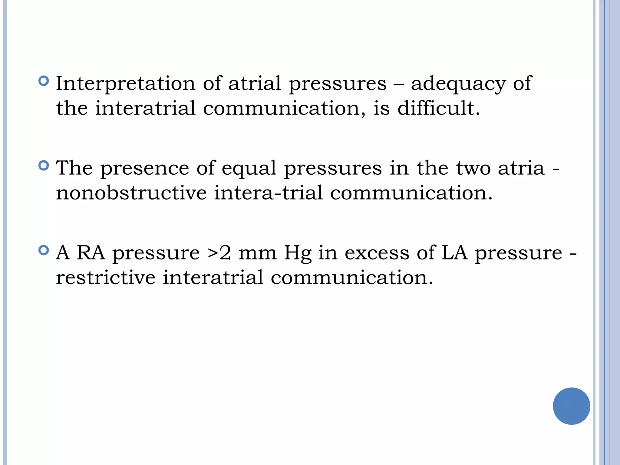 
 Interpretation of atrial pressures – adequacy of
the interatrial communication, is difficult.
 
 The presence of equal pressures in the two atria -
nonobstructive intera-trial communication. 
 A RA pressure >2 mm Hg in excess of LA pressure -
restrictive interatrial communication.
 
