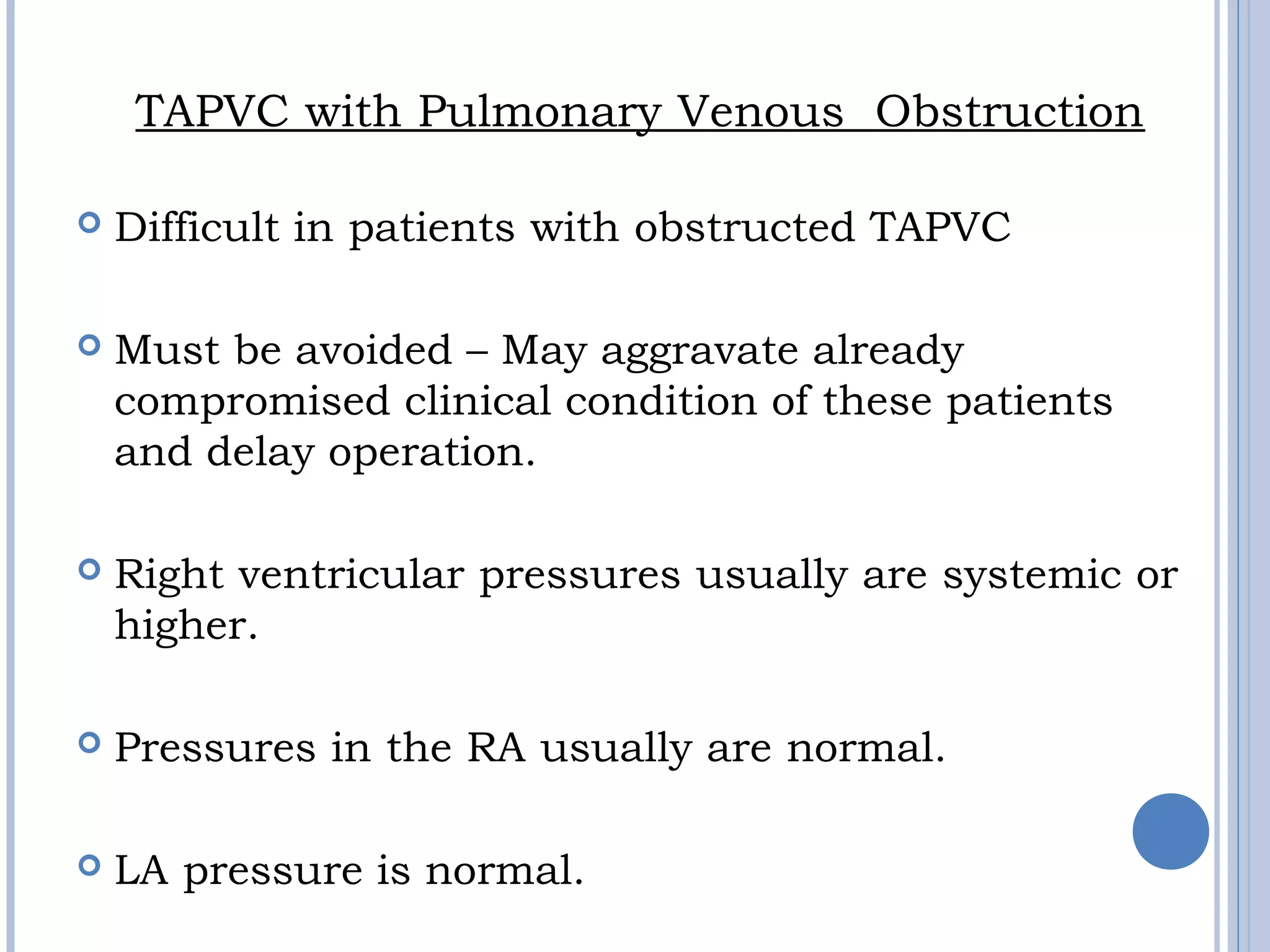 TAPVC with Pulmonary Venous  Obstruction
 Difficult in patients with obstructed TAPVC
 Must be avoided – May aggravate already
compromised clinical condition of these patients
and delay operation.
 Right ventricular pressures usually are systemic or 
higher.
 Pressures in the RA usually are normal.
 LA pressure is normal.
 