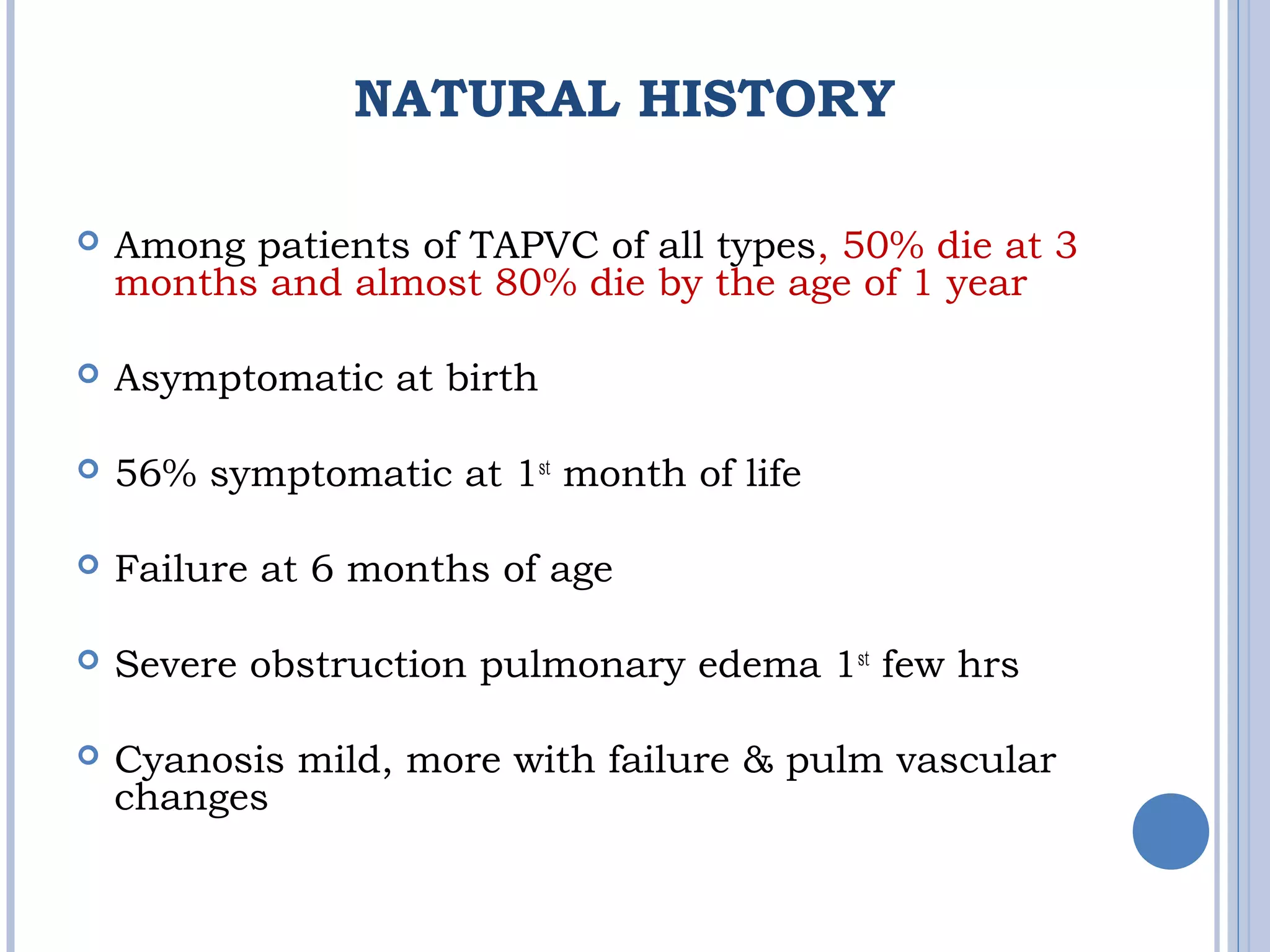 NATURAL HISTORY
 Among patients of TAPVC of all types, 50% die at 3
months and almost 80% die by the age of 1 year
 Asymptomatic at birth
 56% symptomatic at 1st
month of life
 Failure at 6 months of age
 Severe obstruction pulmonary edema 1st
few hrs
 Cyanosis mild, more with failure & pulm vascular
changes
 