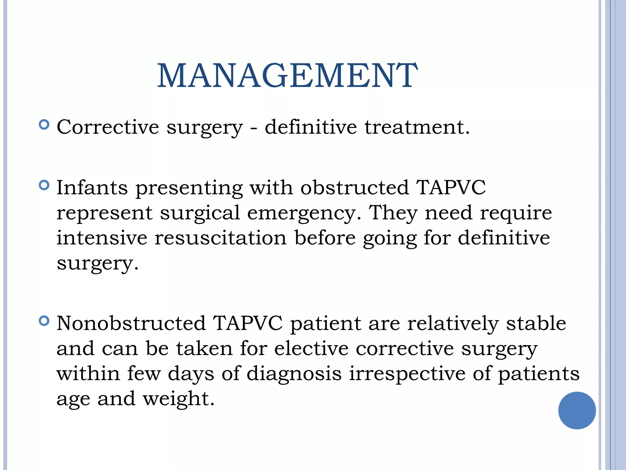 MANAGEMENT
 Corrective surgery - definitive treatment.
 Infants presenting with obstructed TAPVC
represent surgical emergency. They need require
intensive resuscitation before going for definitive
surgery.
 Nonobstructed TAPVC patient are relatively stable
and can be taken for elective corrective surgery
within few days of diagnosis irrespective of patients
age and weight.
 