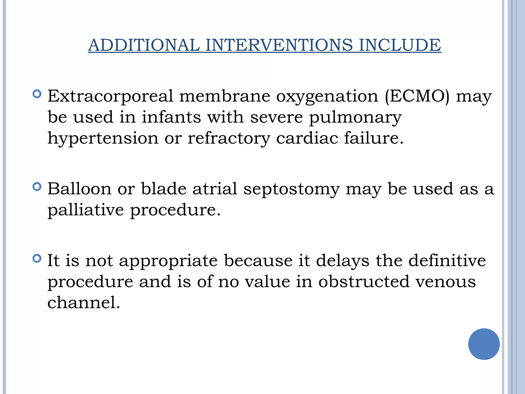 ADDITIONAL INTERVENTIONS INCLUDE
 Extracorporeal membrane oxygenation (ECMO) may
be used in infants with severe pulmonary
hypertension or refractory cardiac failure.
 Balloon or blade atrial septostomy may be used as a
palliative procedure.
 It is not appropriate because it delays the definitive
procedure and is of no value in obstructed venous
channel.
 