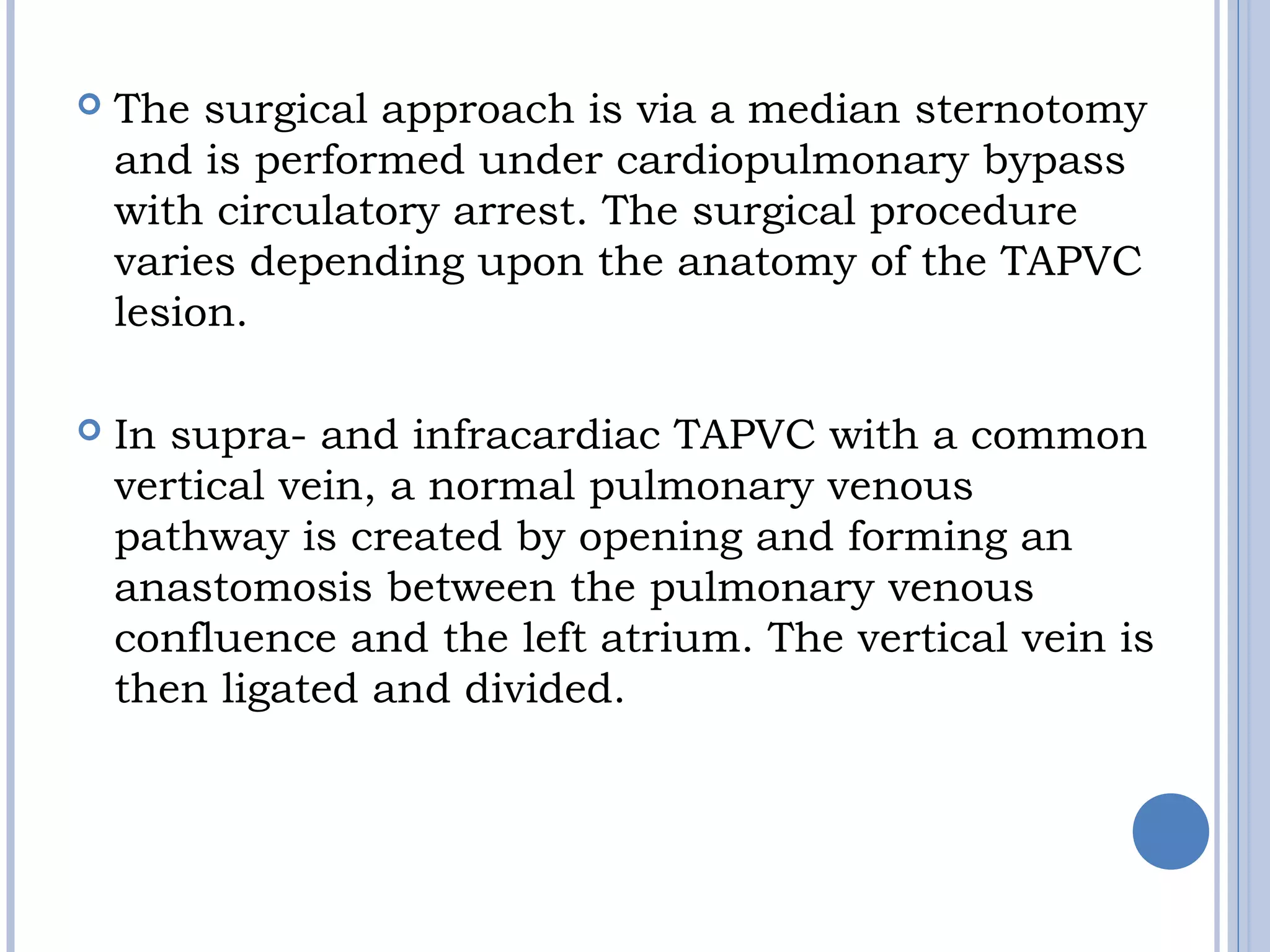  The surgical approach is via a median sternotomy
and is performed under cardiopulmonary bypass
with circulatory arrest. The surgical procedure
varies depending upon the anatomy of the TAPVC
lesion.
 In supra- and infracardiac TAPVC with a common
vertical vein, a normal pulmonary venous
pathway is created by opening and forming an
anastomosis between the pulmonary venous
confluence and the left atrium. The vertical vein is
then ligated and divided.
 