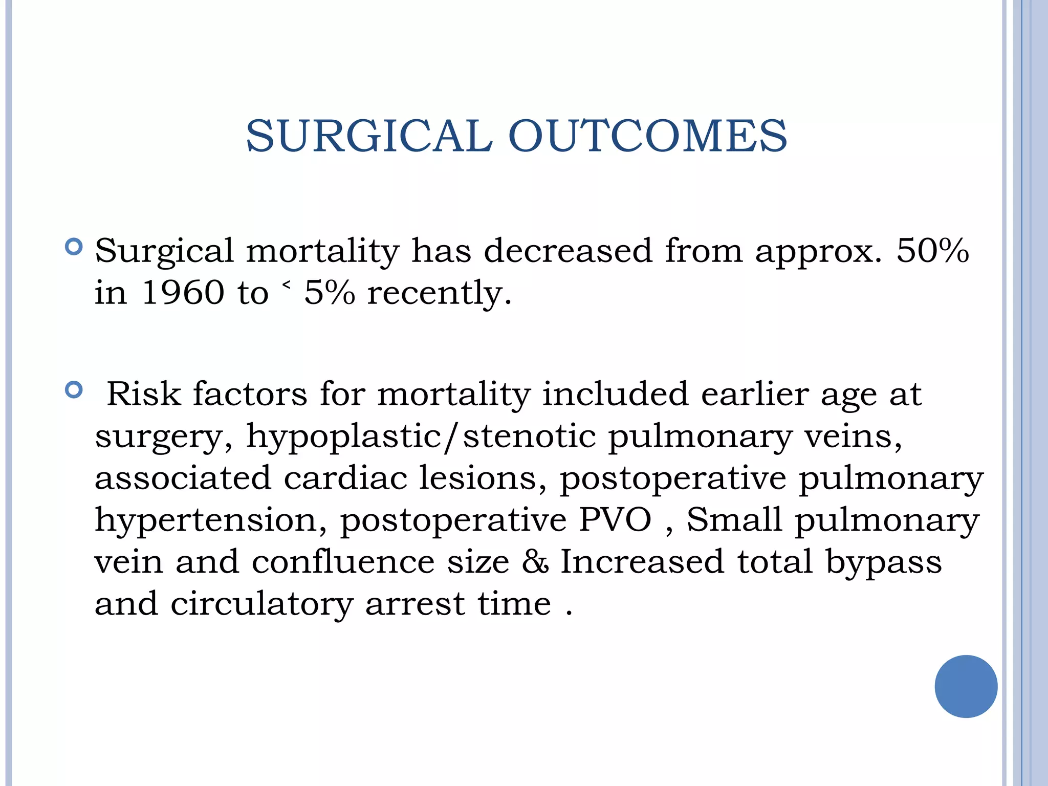 SURGICAL OUTCOMES
 Surgical mortality has decreased from approx. 50%
in 1960 to 5% recently.˂
  Risk factors for mortality included earlier age at
surgery, hypoplastic/stenotic pulmonary veins,
associated cardiac lesions, postoperative pulmonary
hypertension, postoperative PVO , Small pulmonary
vein and confluence size & Increased total bypass
and circulatory arrest time .
 